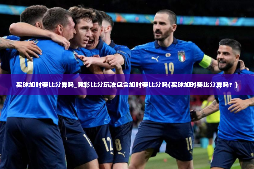 买球加时赛比分算吗_竞彩比分玩法包含加时赛比分吗(买球加时赛比分算吗？)-第2张图片-体育博彩