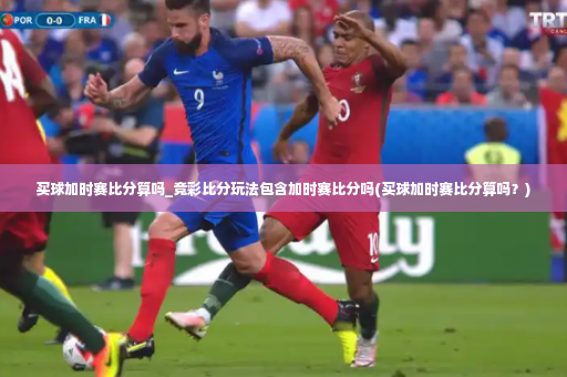 买球加时赛比分算吗_竞彩比分玩法包含加时赛比分吗(买球加时赛比分算吗?)-第4张图片-体育博彩 买球加时赛比分算吗_竞彩比分玩法包含加时赛比分吗(买球加时赛比分算吗?)-第4张图片-体育博彩