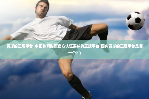买球的正规平台_中国体育彩票官方认证买球的正规平台(国内买球的正规平台是哪一个？)-第4张图片-体育博彩