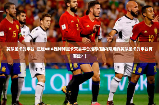 买球星卡的平台_正版NBA足球球星卡交易平台推荐(国内常用的买球星卡的平台有哪些？)-第3张图片-体育博彩