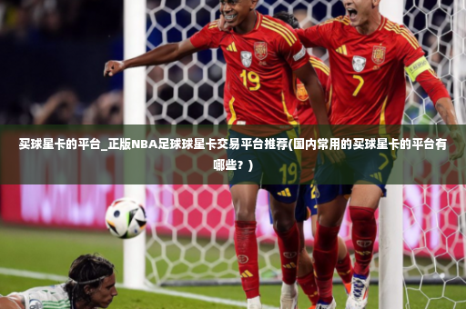 买球星卡的平台_正版NBA足球球星卡交易平台推荐(国内常用的买球星卡的平台有哪些？)-第4张图片-体育博彩