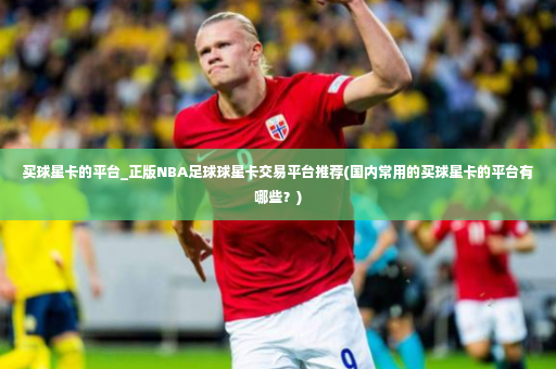 买球星卡的平台_正版NBA足球球星卡交易平台推荐(国内常用的买球星卡的平台有哪些？)