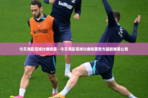 今天竞彩足球比赛结果 - 今天竞彩足球比赛结果官方最新赛果公告-第2张图片-体育博彩 今天竞彩足球比赛结果 - 今天竞彩足球比赛结果官方最新赛果公告-第2张图片-体育博彩