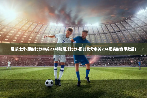 足球比分-即时比分串关234场(足球比分-即时比分串关234场实时赛事数据)