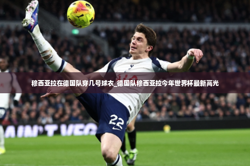 穆西亚拉在德国队穿几号球衣_德国队穆西亚拉今年世界杯最新高光-第3张图片-体育博彩