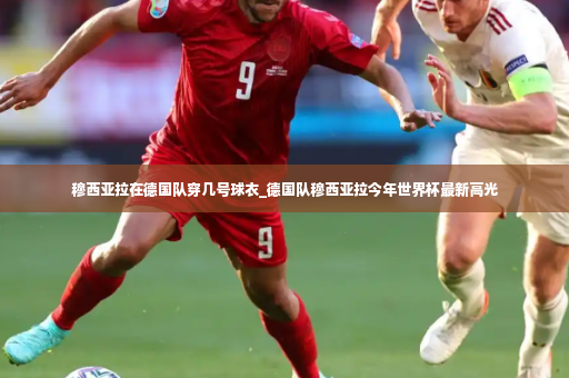 穆西亚拉在德国队穿几号球衣_德国队穆西亚拉今年世界杯最新高光