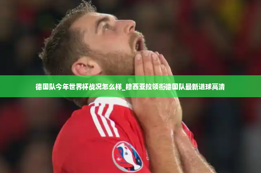德国队今年世界杯战况怎么样_穆西亚拉领衔德国队最新进球高清