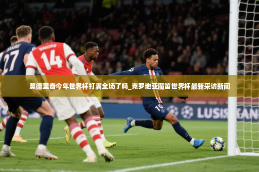 莫德里奇今年世界杯打满全场了吗_克罗地亚魔笛世界杯最新采访新闻-第3张图片-体育博彩