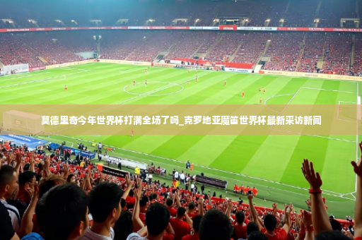 莫德里奇今年世界杯打满全场了吗_克罗地亚魔笛世界杯最新采访新闻-第4张图片-体育博彩