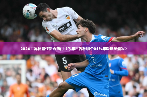 2026世界杯最佳新秀热门（今年世界杯哪个05后年轻球员最火）-第4张图片-体育博彩
