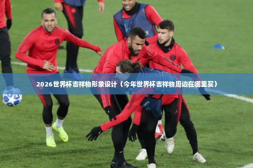 2026世界杯吉祥物形象设计（今年世界杯吉祥物周边在哪里买）-第2张图片-体育博彩