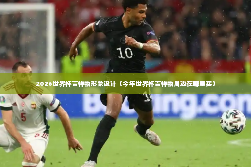 2026世界杯吉祥物形象设计（今年世界杯吉祥物周边在哪里买）-第4张图片-体育博彩