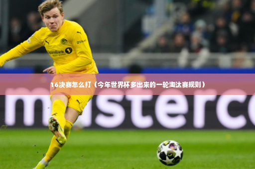16决赛怎么打（今年世界杯多出来的一轮淘汰赛规则）