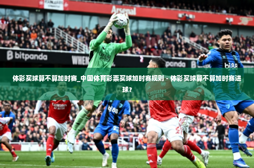 体彩买球算不算加时赛_中国体育彩票买球加时赛规则 - 体彩买球算不算加时赛进球？-第2张图片-体育博彩