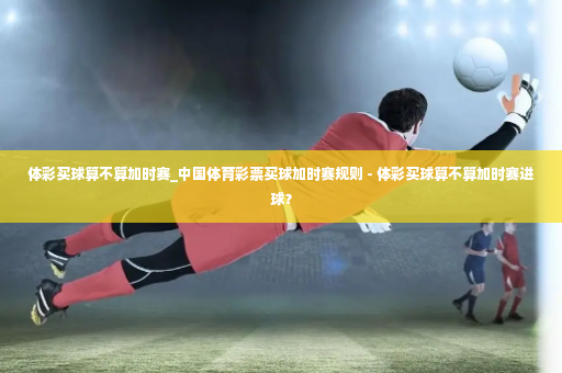 体彩买球算不算加时赛_中国体育彩票买球加时赛规则 - 体彩买球算不算加时赛进球？-第1张图片-体育博彩