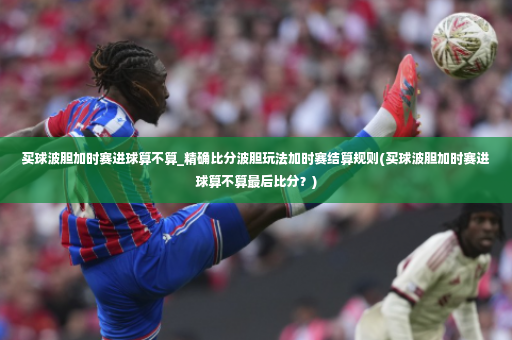 买球波胆加时赛进球算不算_精确比分波胆玩法加时赛结算规则(买球波胆加时赛进球算不算最后比分？)-第2张图片-体育博彩