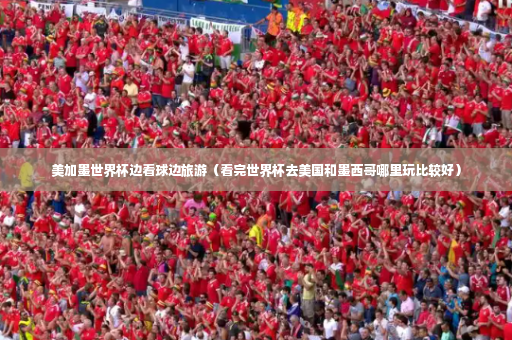 美加墨世界杯边看球边旅游（看完世界杯去美国和墨西哥哪里玩比较好）