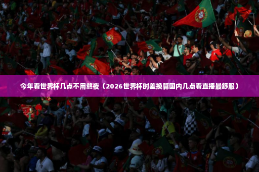 今年看世界杯几点不用熬夜（2026世界杯时差换算国内几点看直播最舒服）-第2张图片-体育博彩
