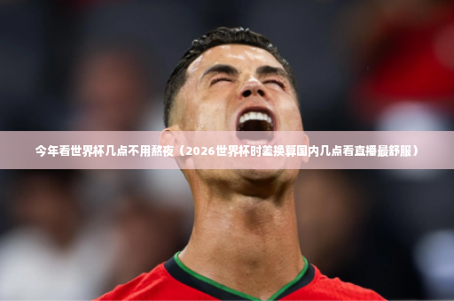 今年看世界杯几点不用熬夜（2026世界杯时差换算国内几点看直播最舒服）-第3张图片-体育博彩