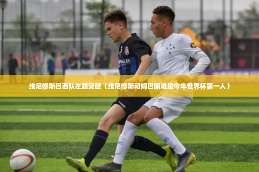维尼修斯巴西队左路突破（维尼修斯和姆巴佩谁是今年世界杯第一人）