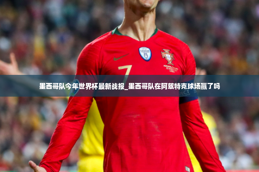 墨西哥队今年世界杯最新战报_墨西哥队在阿兹特克球场赢了吗-第4张图片-体育博彩