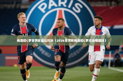 梅西和C罗世界杯最后对决（2026世界杯梅西和C罗还会相遇吗）-第3张图片-体育博彩
