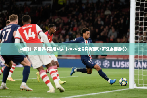梅西和C罗世界杯最后对决（2026世界杯梅西和C罗还会相遇吗）-第4张图片-体育博彩