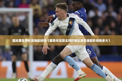 美加墨世界杯高海拔球场（墨西哥高原主场对客队球员体能影响有多大）