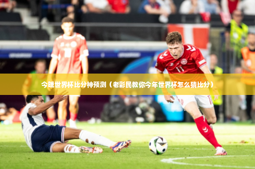 今晚世界杯比分神预测（老彩民教你今年世界杯怎么猜比分）-第2张图片-体育博彩
