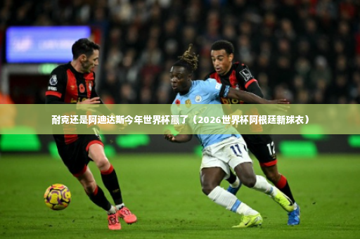 耐克还是阿迪达斯今年世界杯赢了（2026世界杯阿根廷新球衣）