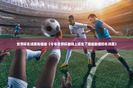 世界杯名场面有哪些（今年世界杯赛场上诞生了哪些新梗和名场面）-第2张图片-体育博彩