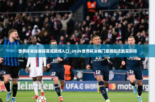 世界杯总决赛闭幕式现场入口_2026世界杯决赛门票现在还能买到吗