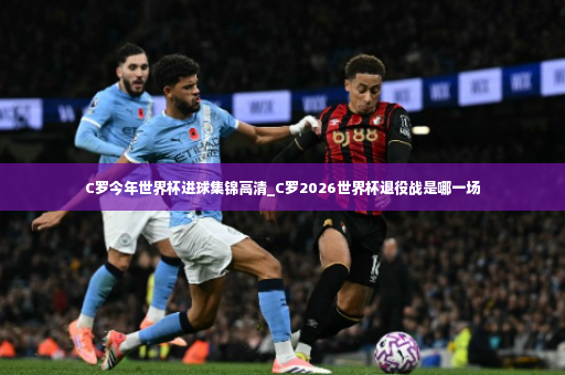 C罗今年世界杯进球集锦高清_C罗2026世界杯退役战是哪一场