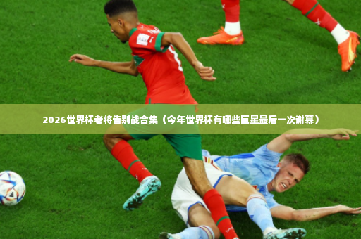 2026世界杯老将告别战合集（今年世界杯有哪些巨星最后一次谢幕）-第3张图片-体育博彩