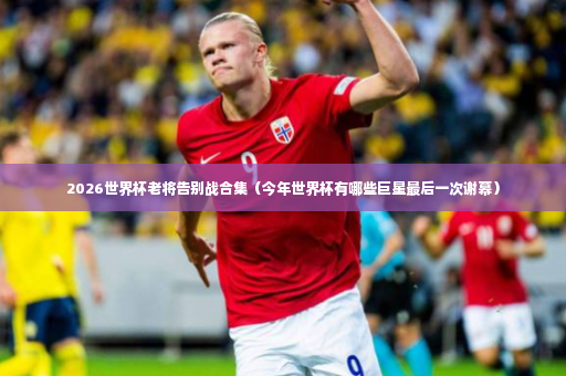 2026世界杯老将告别战合集（今年世界杯有哪些巨星最后一次谢幕）-第4张图片-体育博彩