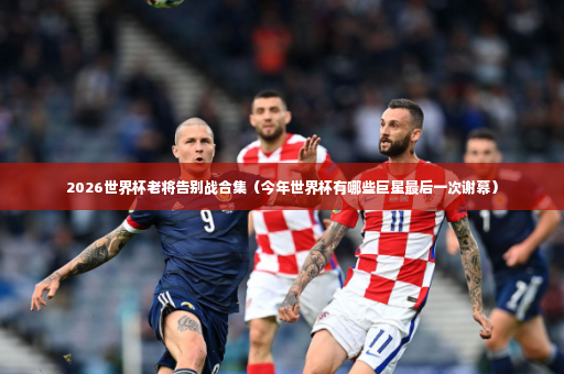 2026世界杯老将告别战合集（今年世界杯有哪些巨星最后一次谢幕）