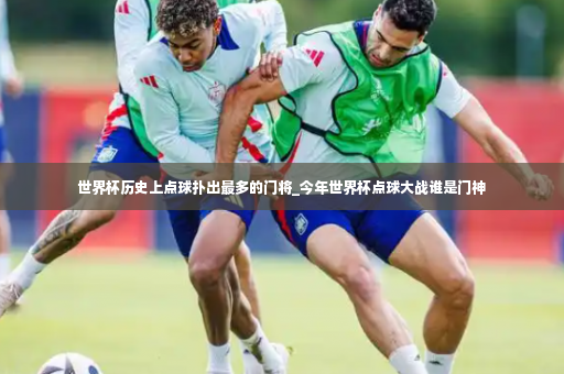 世界杯历史上点球扑出最多的门将_今年世界杯点球大战谁是门神