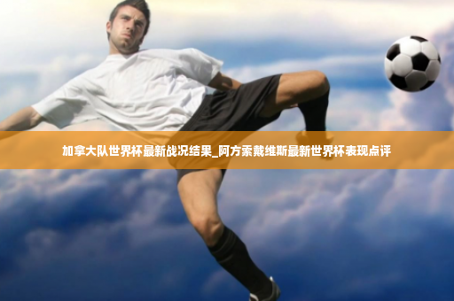 加拿大队世界杯最新战况结果_阿方索戴维斯最新世界杯表现点评