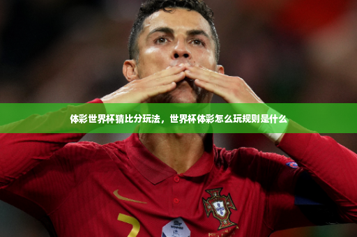 体彩世界杯猜比分玩法，世界杯体彩怎么玩规则是什么-第3张图片-体育博彩