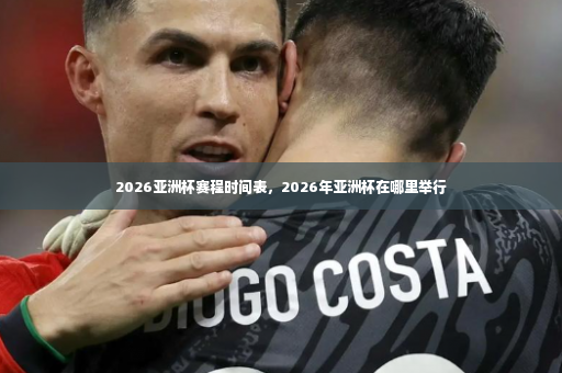 2026亚洲杯赛程时间表，2026年亚洲杯在哪里举行-第3张图片-体育博彩