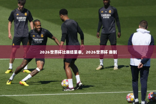 2026世界杯比赛结果表，2026世界杯 赛制-第4张图片-体育博彩