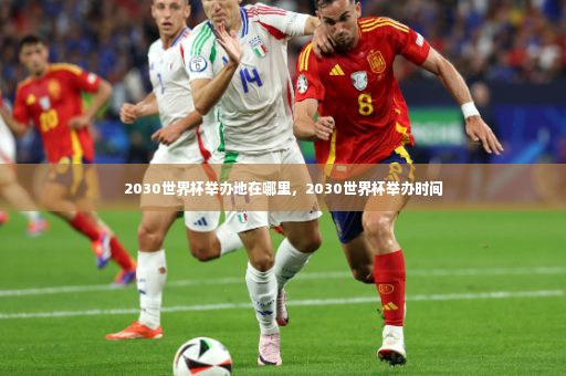 2030世界杯举办地在哪里，2030世界杯举办时间
