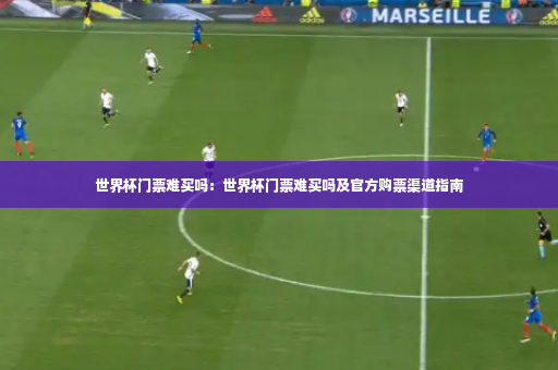 世界杯门票难买吗：世界杯门票难买吗及官方购票渠道指南-第3张图片-体育博彩