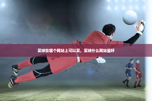 买球在哪个网站上可以买,买球什么网站最好-第4张图片-体育博彩 买球在哪个网站上可以买,买球什么网站最好-第4张图片-体育博彩