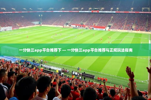 一分快三app平台推荐下 — 一分快三app平台推荐与正规玩法指南-第4张图片-体育博彩 一分快三app平台推荐下 — 一分快三app平台推荐与正规玩法指南-第4张图片-体育博彩