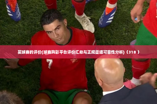 买球赛的评价(球赛购彩平台评价汇总与正规渠道可靠性分析)（318 ）