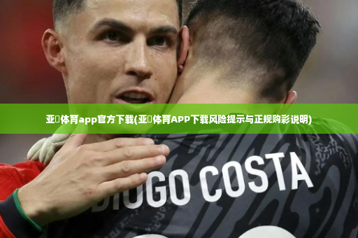 亚慱体育app官方下载(亚慱体育APP下载风险提示与正规购彩说明)