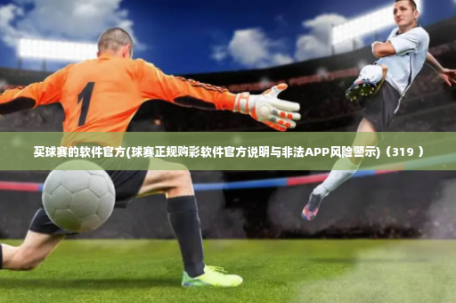 买球赛的软件官方(球赛正规购彩软件官方说明与非法APP风险警示)（319 ）-第2张图片-体育博彩