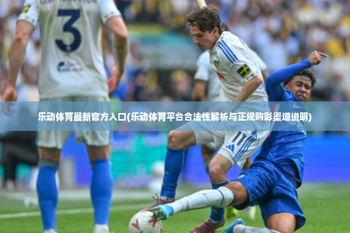 乐动体育最新官方入口(乐动体育平台合法性解析与正规购彩渠道说明)-第4张图片-体育博彩
