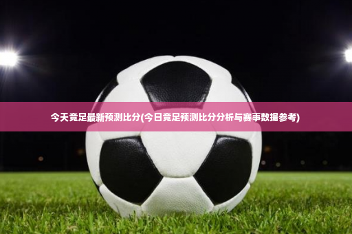 今天竞足最新预测比分(今日竞足预测比分分析与赛事数据参考)-第2张图片-体育博彩